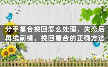 分手复合挽回怎么处理，失恋后再续前缘，挽回复合的正确方法