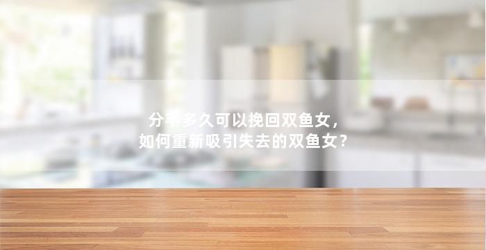 分手多久可以挽回双鱼女，如何重新吸引失去的双鱼女？