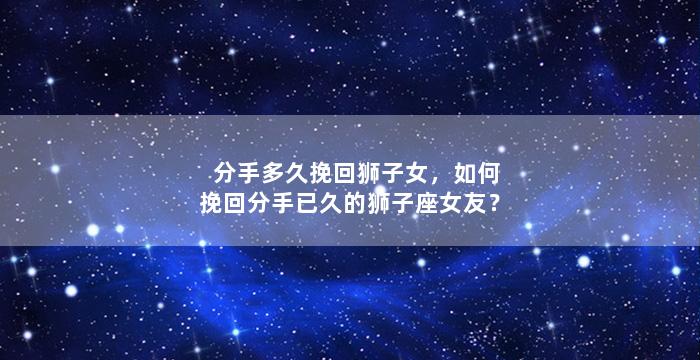 分手多久挽回狮子女，如何挽回分手已久的狮子座女友？