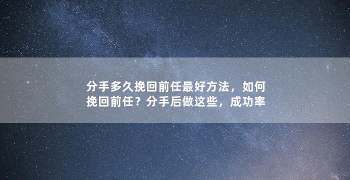 分手多久挽回前任最好方法，如何挽回前任？分手后做这些，成功率大增！