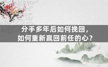 分手多年后如何挽回，如何重新赢回前任的心？