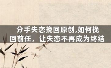 分手失恋挽回原创,如何挽回前任，让失恋不再成为终结