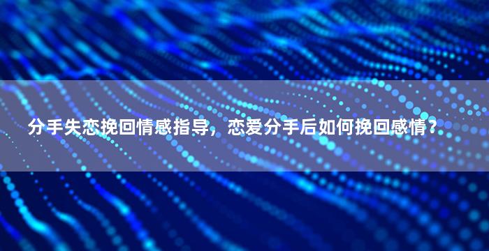 分手失恋挽回情感指导，恋爱分手后如何挽回感情？