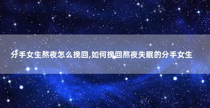 分手女生熬夜怎么挽回,如何挽回熬夜失眠的分手女生