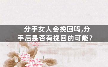 分手女人会挽回吗,分手后是否有挽回的可能？