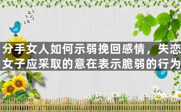 分手女人如何示弱挽回感情，失恋女子应采取的意在表示脆弱的行为来挽回感情
