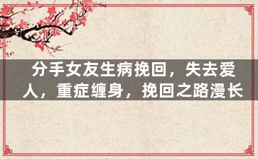 分手女友生病挽回，失去爱人，重症缠身，挽回之路漫长