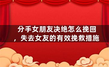 分手女朋友决绝怎么挽回，失去女友的有效挽救措施