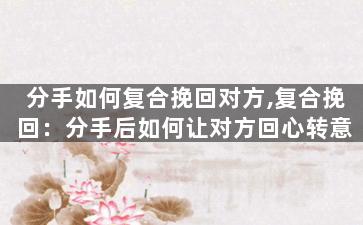 分手如何复合挽回对方,复合挽回：分手后如何让对方回心转意