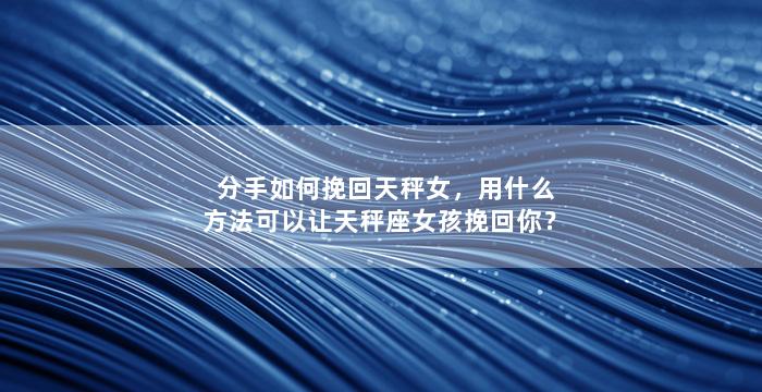 分手如何挽回天秤女，用什么方法可以让天秤座女孩挽回你？