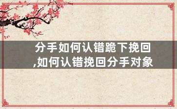 分手如何认错跪下挽回,如何认错挽回分手对象