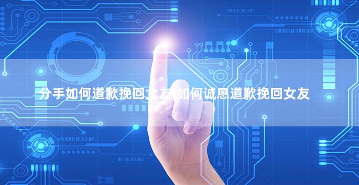 分手如何道歉挽回女友,如何诚恳道歉挽回女友