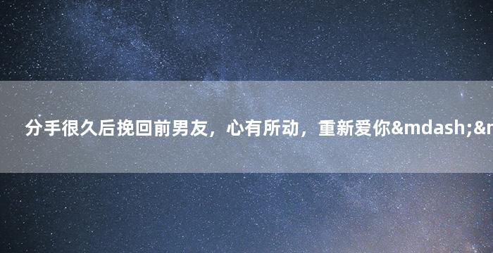 分手很久后挽回前男友，心有所动，重新爱你——追回前男友