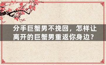 分手巨蟹男不挽回，怎样让离开的巨蟹男重返你身边？
