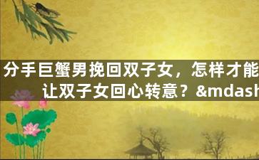 分手巨蟹男挽回双子女，怎样才能让双子女回心转意？——教你挽回蟹蟹男的前女友