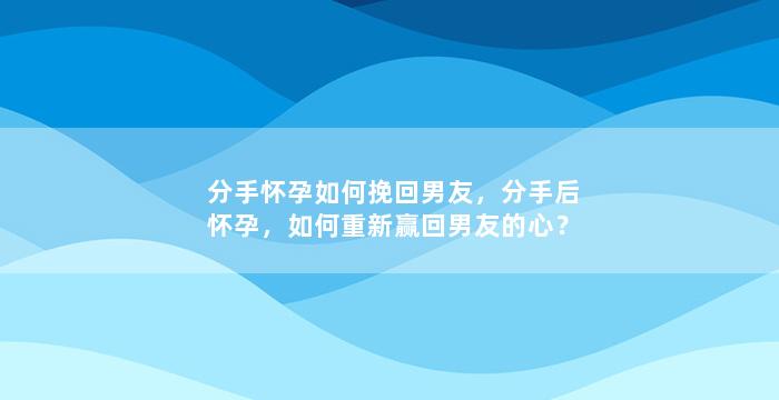 分手怀孕如何挽回男友，分手后怀孕，如何重新赢回男友的心？