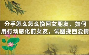 分手怎么怎么挽回女朋友，如何用行动感化前女友，试图挽回爱情