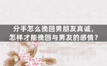 分手怎么挽回男朋友真诚，怎样才能挽回与男友的感情？