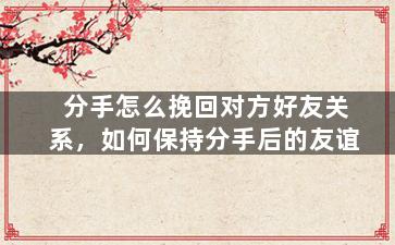 分手怎么挽回对方好友关系，如何保持分手后的友谊