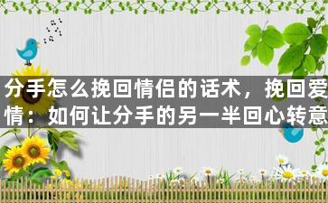 分手怎么挽回情侣的话术，挽回爱情：如何让分手的另一半回心转意