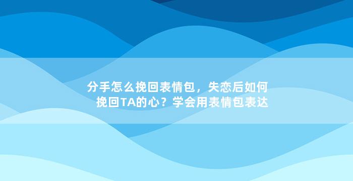 分手怎么挽回表情包，失恋后如何挽回TA的心？学会用表情包表达情感！