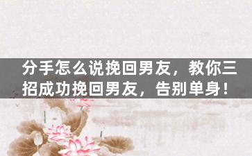 分手怎么说挽回男友，教你三招成功挽回男友，告别单身！