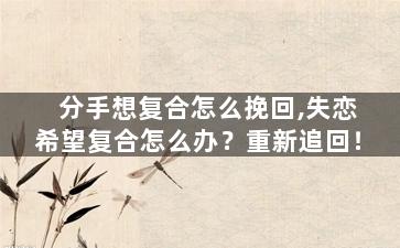 分手想复合怎么挽回,失恋希望复合怎么办？重新追回！