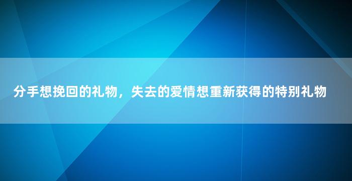 分手想挽回的礼物，失去的爱情想重新获得的特别礼物