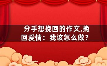 分手想挽回的作文,挽回爱情：我该怎么做？