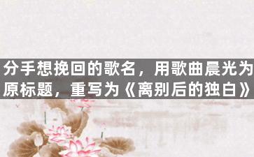 分手想挽回的歌名，用歌曲晨光为原标题，重写为《离别后的独白》。
