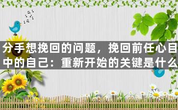 分手想挽回的问题，挽回前任心目中的自己：重新开始的关键是什么？