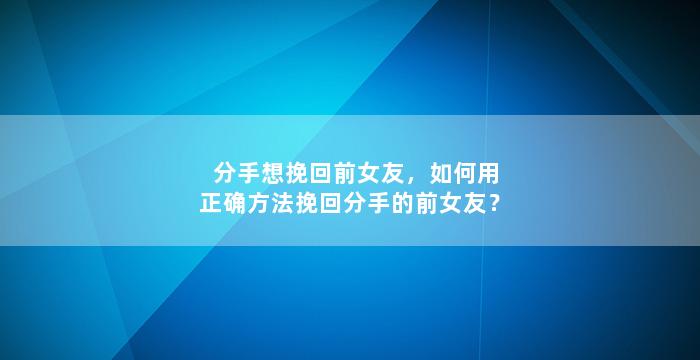 分手想挽回前女友，如何用正确方法挽回分手的前女友？