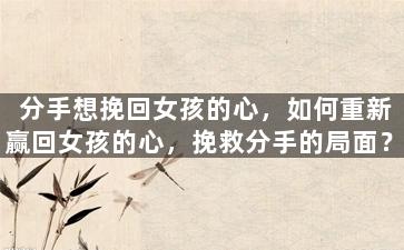 分手想挽回女孩的心，如何重新赢回女孩的心，挽救分手的局面？