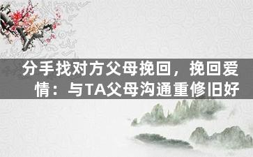 分手找对方父母挽回，挽回爱情：与TA父母沟通重修旧好