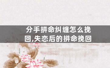 分手拼命纠缠怎么挽回,失恋后的拼命挽回