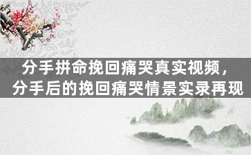 分手拼命挽回痛哭真实视频，分手后的挽回痛哭情景实录再现