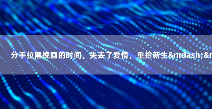 分手拉黑挽回的时间，失去了爱情，重拾新生——拉黑后重逢，转机启示录！