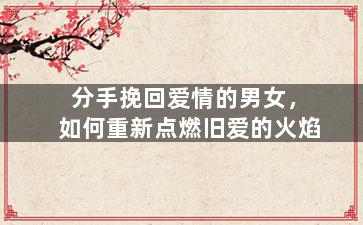 分手挽回爱情的男女，如何重新点燃旧爱的火焰