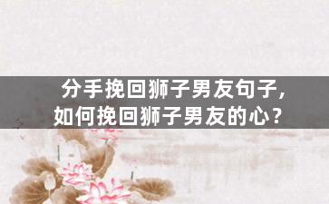 分手挽回狮子男友句子,如何挽回狮子男友的心？