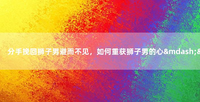 分手挽回狮子男避而不见，如何重获狮子男的心——避免这些错误做法