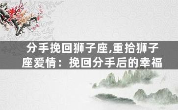 分手挽回狮子座,重拾狮子座爱情：挽回分手后的幸福