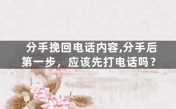 分手挽回电话内容,分手后第一步，应该先打电话吗？