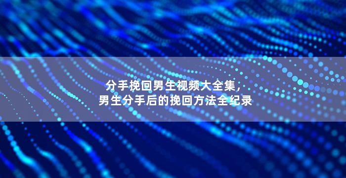 分手挽回男生视频大全集，男生分手后的挽回方法全纪录