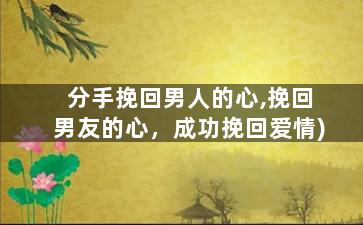分手挽回男人的心,挽回男友的心，成功挽回爱情)