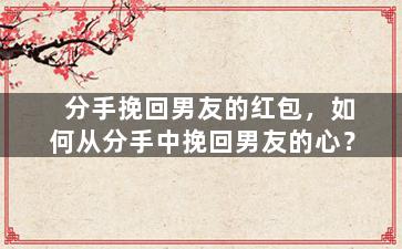 分手挽回男友的红包，如何从分手中挽回男友的心？