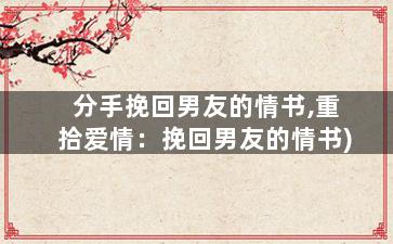 分手挽回男友的情书,重拾爱情：挽回男友的情书)