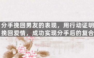 分手挽回男友的表现，用行动证明挽回爱情，成功实现分手后的复合。