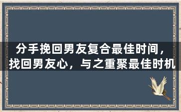 分手挽回男友复合最佳时间，找回男友心，与之重聚最佳时机
