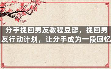 分手挽回男友教程豆瓣，挽回男友行动计划，让分手成为一段回忆