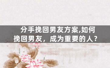 分手挽回男友方案,如何挽回男友，成为重要的人？